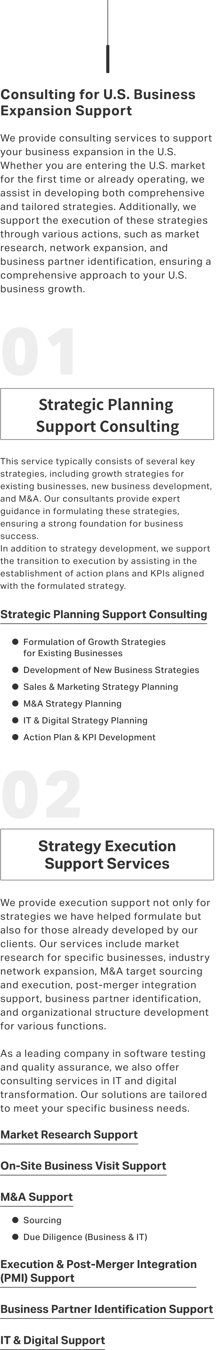 Consulting for U.S. Business Expansion Support We provide consulting services to support your business expansion in the U.S. Whether you are entering the U.S. market for the first time or already operating, we assist in developing both comprehensive and tailored strategies. Additionally, we support the execution of these strategies through various actions, such as market research, network expansion, and business partner identification, ensuring a comprehensive approach to your U.S. business growth.