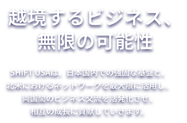 SHIFT USA 日本と米国をつなぐ架け橋 SHIFT USAは、日本国内での強固な基盤と、北米におけるネットワークを最大限に活用し、両国間のビジネス交流を活発化させ、相互の成長に貢献していきます。