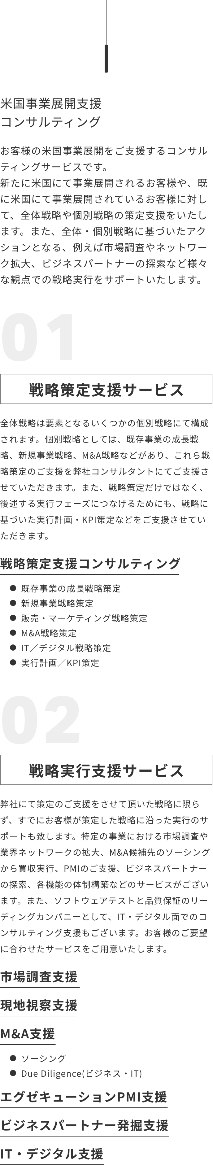 米国事業展開支援コンサルティング お客様の米国事業展開をご支援するコンサルティングサービスです。新たに米国にて事業展開されるお客様や、既に米国にて事業展開されているお客様に対して、全体戦略や個別戦略の策定支援をいたします。また、全体・個別戦略に基づいたアクションとなる、例えば市場調査やネットワーク拡大、ビジネスパートナーの探索など様々な観点での戦略実行をサポートいたします。戦略策定支援サービス、戦略実行支援サービス