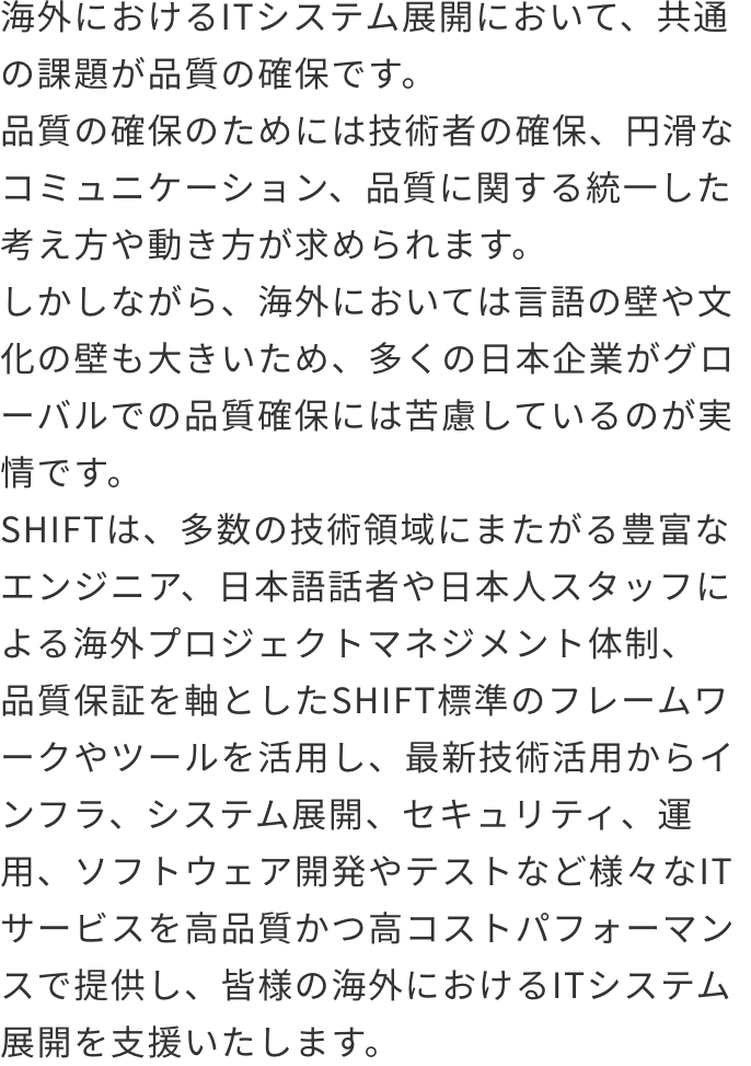 グローバルITサービス（海外新規事業開発支援、グローバル展開支援、グローバルIT品質保証、グローバル運用支援、グローバルIT最適化支援、セキュリティ支援、翻訳海外コンテンツ作成、海外人材採用育成支援 コンサルティング（戦略策定支援サービス、戦略実行支援サービス） 海外におけるITシステム展開において、共通の課題が品質の確保です。品質の確保のためには技術者の確保、円滑なコミュニケーション、品質に関する統一した考え方や動き方が求められます。しかしながら、海外においては言語の壁や文化の壁も大きいため、多くの日本企業がグローバルでの品質確保には苦慮しているのが実情です。SHIFTは、多数の技術領域にまたがる豊富なエンジニア、日本語話者や日本人スタッフによる海外プロジェクトマネジメント体制、品質保証を軸としたSHIFT標準のフレームワークやツールを活用し、最新技術活用からインフラ、システム展開、セキュリティ、運用、
              ソフトウェア開発やテストなど様々なITサービスを高品質かつ高コストパフォーマンスで提供し、皆様の海外におけるITシステム展開を支援いたします。